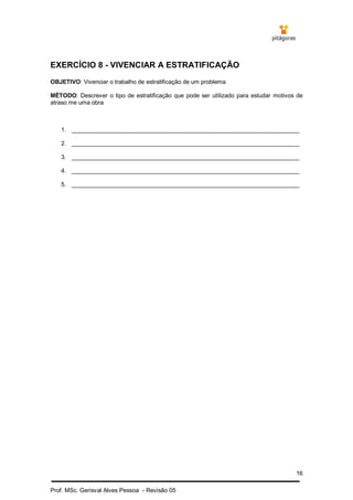 16
Prof. MSc. Gerisval Alves Pessoa - Revisão 05
EXERCÍCIO 8 - VIVENCIAR A ESTRATIFICAÇÃO
OBJETIVO: Vivenciar o trabalho de estratificação de um problema
MÉTODO: Descrever o tipo de estratificação que pode ser utilizado para estudar motivos de
atraso me uma obra
1. _____________________________________________________________________
2. _____________________________________________________________________
3. _____________________________________________________________________
4. _____________________________________________________________________
5. _____________________________________________________________________
 