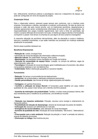 26
Prof. MSc. Gerisval Alves Pessoa - Revisão 05
tem, efetivamente, benefícios práticos e psicológicos: reduz-se o desperdício de espaço, que
pode ser configurado em torno de equipes de projeto.
Corporação Virtual
Para o observador externo, parecerá quase sempre sem contornos, com a interface entre
empresa, fornecedores e clientes, permeável e mudando continuamente. Do lado de dentro da
empresa a visão não será menos amorfa, com os tradicionais escritórios, departamentos e
divisões operacionais sendo constantemente reformados de acordo com as necessidades. As
responsabilidades dos cargos mudarão regularmente, bem como a linha de autoridade, até
mesmo a própria definição de funcionário irá mudar, à medida que alguns clientes e fornecedores
começarem a passar mais tempo na empresa do que alguns de seus próprios empregados”
A crescente utilização de escritórios não-territoriais, além da educação e cursos à distância,
deve-se a questões importantes, e que estão inseridas nos processos de mudança acelerada
atualmente na sociedade.
Dentre essas questões destacam-se:
Benefícios Empresariais
• Redução de: custos; encargos fixos
• Introdução de novas tecnologias (de informação e telecomunicação)
• Menores índices: De rotatividade; licenças, entre outros.
• Maximização: de resultados versus resultados em função de horários
• Redução da necessidade de espaço físico: Locação, ou compra de edifícios; vagas de
estacionamento; salas, etc.
• Tecnológica: Introdução de novas tecnologias; gerar mobilidade para o funcionário; não utilizar
computadores desktops e nem de telefonia fixa.
• Coletividade: Melhor distribuição geográfica e social do trabalho.
Funcionários
• Redução: Do tempo e inconveniências de deslocamento.
• Acréscimo: de produtividade e realização profissional (autonomia).
• Gestão personalizada: das formas de atingir objetivos/projetos de trabalho.
• Vantagens: em ganhos financeiros.
• Conforto e utilização do tempo flexível: O funcionário pode trabalhar em casa; melhor
qualidade de vida; passar maior tempo com a família; biorritmo pessoal.
• Aumento da motivação e da produtividade: Tarefas, e muitas vezes processos inteiros, têm
sido transferidos para a residência do profissional, uma tendência mundial.
Sociais
• Redução nos impactos ambientais: Poluição, recursos como energia e ordenamento do
transporte público.
• Possibilidade de redução do desemprego: através da recolocação de postos de trabalho.
• Colocação de: pessoas com deficiências no mercado.
• Emergência de novos trabalhos: pela utilização de novas tecnologias.
• Aumento da qualidade de vida: Introdução de novas facilidades; “tele ensino”, “telemedicina”;
etc.
• Preocupação com o meio ambiente: Redução da poluição; e “zerar” a emissão de carbono,
através do replantio de árvores.
• Diminuição no tráfego: Nos horários de pico.
 