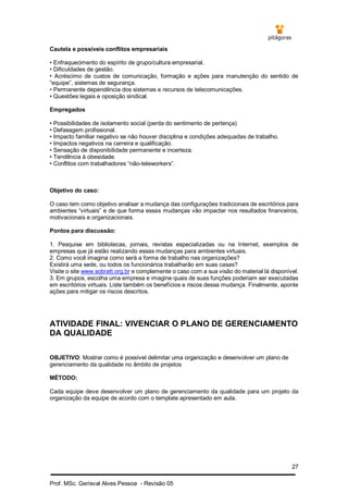 27
Prof. MSc. Gerisval Alves Pessoa - Revisão 05
Cautela e possíveis conflitos empresariais
• Enfraquecimento do espírito de grupo/cultura empresarial.
• Dificuldades de gestão.
• Acréscimo de custos de comunicação, formação e ações para manutenção do sentido de
“equipe”, sistemas de segurança.
• Permanente dependência dos sistemas e recursos de telecomunicações.
• Questões legais e oposição sindical.
Empregados
• Possibilidades de isolamento social (perda do sentimento de pertença)
• Defasagem profissional.
• Impacto familiar negativo se não houver disciplina e condições adequadas de trabalho.
• Impactos negativos na carreira e qualificação.
• Sensação de disponibilidade permanente e incerteza.
• Tendência à obesidade.
• Conflitos com trabalhadores “não-teleworkers”.
Objetivo do caso:
O caso tem como objetivo analisar a mudança das configurações tradicionais de escritórios para
ambientes “virtuais” e de que forma essas mudanças vão impactar nos resultados financeiros,
motivacionais e organizacionais.
Pontos para discussão:
1. Pesquise em bibliotecas, jornais, revistas especializadas ou na Internet, exemplos de
empresas que já estão realizando essas mudanças para ambientes virtuais.
2. Como você imagina como será a forma de trabalho nas organizações?
Existirá uma sede, ou todos os funcionários trabalharão em suas casas?
Visite o site www.sobratt.org.br e complemente o caso com a sua visão do material lá disponível.
3. Em grupos, escolha uma empresa e imagine quais de suas funções poderiam ser executadas
em escritórios virtuais. Liste também os benefícios e riscos dessa mudança. Finalmente, aponte
ações para mitigar os riscos descritos.
ATIVIDADE FINAL: VIVENCIAR O PLANO DE GERENCIAMENTO
DA QUALIDADE
OBJETIVO: Mostrar como é possível delimitar uma organização e desenvolver um plano de
gerenciamento da qualidade no âmbito de projetos
MÉTODO:
Cada equipe deve desenvolver um plano de gerenciamento da qualidade para um projeto da
organização da equipe de acordo com o template apresentado em aula.
 