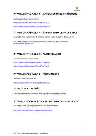7
Prof. MSc. Gerisval Alves Pessoa - Revisão 05
ATIVIDADE PRÉ-AULA 4 – MAPEAMENTO DE PROCESSOS
Assistir aos vídeos disponíveis em:
https://www.youtube.com/watch?v=CeY-V3D5__w
https://www.youtube.com/watch?v=GtDY2MosKRU
ATIVIDADE PÓS-AULA 1 – MAPEAMENTO DE PROCESSOS
Leitura do artigo Mapeamento de processos: teoria e caso ilustrativo. Disponível em:
http://www.puc-rio.br/pibic/relatorio_resumo2013/relatorios_pdf/ctc/IND/IND-
AnaLuisaAlvesTeixeira.pdf
ATIVIDADE PRÉ-AULA 5 – PADRONIZAÇÃO
Assistir aos vídeos disponíveis em:
https://www.youtube.com/watch?v=Vm15O8FHJcQ
https://www.youtube.com/watch?v=wWcpr-zXryY
ATIVIDADE PÓS-AULA 2 – TREINAMENTO
Assistir ao vídeo disponível em:
https://www.youtube.com/watch?v=pY1_HrhwaXU
EXERCÍCIO 4 – PADRÃO
Cada equipe receberá duas folhas A4 e seguirá as instruções do instrutor.
ATIVIDADE PÓS-AULA 3 – MAPEAMENTO DE PROCESSOS
Leitura do e-book Gestão por processos-FNQ. Disponível em:
http://www.fnq.org.br/informe-se/publicacoes/e-books
 