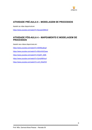 8
Prof. MSc. Gerisval Alves Pessoa - Revisão 05
ATIVIDADE PRÉ-AULA 6 – MODELAGEM DE PROCESSOS
Assistir ao vídeo disponível em:
https://www.youtube.com/watch?v=EpcwaVZ9Km0
ATIVIDADE PÓS-AULA 4 – MAPEAMENTO E MODELAGEM DE
PROCESSOS
Assistir aos vídeos disponíveis em:
https://www.youtube.com/watch?v=ih6HBcq8xg4
https://www.youtube.com/watch?v=8IUmHh3Csew
https://www.youtube.com/watch?v=tCaW7_Zklfk
https://www.youtube.com/watch?v=2yntzN6Hxy4
https://www.youtube.com/watch?v=urH_K9u8Yi8
 