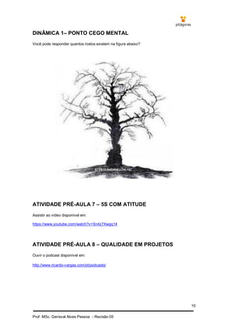 10
Prof. MSc. Gerisval Alves Pessoa - Revisão 05
DINÂMICA 1– PONTO CEGO MENTAL
Você pode responder quantos rostos existem na figura abaixo?
ATIVIDADE PRÉ-AULA 7 – 5S COM ATITUDE
Assistir ao vídeo disponível em:
https://www.youtube.com/watch?v=Sn4z7Xwgq14
ATIVIDADE PRÉ-AULA 8 – QUALIDADE EM PROJETOS
Ouvir o podcast disponível em:
http://www.ricardo-vargas.com/pt/podcasts/
 