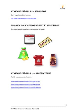 11
Prof. MSc. Gerisval Alves Pessoa - Revisão 05
ATIVIDADE PRÉ-AULA 9 – REQUISITOS
Ouvir os podcasts disponíveis em:
http://www.ricardo-vargas.com/pt/podcasts/
DINÂMICA 2– PROCESSOS DE GESTÃO ASSOCIADOS
Em equipe, associe cada figura a um processo de gestão
ATIVIDADE PRÉ-AULA 10 – 5S COM ATITUDE
Assistir aos vídeos disponíveis em:
https://www.youtube.com/watch?v=FLg8AxY-Ls4
https://www.youtube.com/watch?v=io0LMoKfsmA
https://www.youtube.com/watch?v=wbu6hZMhw3Q
 