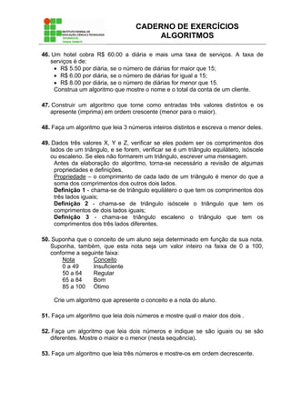 CADERNO DE EXERCÍCIOS
ALGORITMOS
46. Um hotel cobra R$ 60.00 a diária e mais uma taxa de serviços. A taxa de
serviços é de:
• R$ 5.50 por diária, se o número de diárias for maior que 15;
• R$ 6.00 por diária, se o número de diárias for igual a 15;
• R$ 8.00 por diária, se o número de diárias for menor que 15.
Construa um algoritmo que mostre o nome e o total da conta de um cliente.
47. Construir um algoritmo que tome como entradas três valores distintos e os
apresente (imprima) em ordem crescente (menor para o maior).
48. Faça um algoritmo que leia 3 números inteiros distintos e escreva o menor deles.
49. Dados três valores X, Y e Z, verificar se eles podem ser os comprimentos dos
lados de um triângulo, e se forem, verificar se é um triângulo equilátero, isóscele
ou escaleno. Se eles não formarem um triângulo, escrever uma mensagem.
Antes da elaboração do algoritmo, torna-se necessário a revisão de algumas
propriedades e definições.
Propriedade – o comprimento de cada lado de um triângulo é menor do que a
soma dos comprimentos dos outros dois lados.
Definição 1 - chama-se de triângulo equilátero o que tem os comprimentos dos
três lados iguais;
Definição 2 - chama-se de triângulo isóscele o triângulo que tem os
comprimentos de dois lados iguais;
Definição 3 - chama-se triângulo escaleno o triângulo que tem os
comprimentos dos três lados diferentes.
50. Suponha que o conceito de um aluno seja determinado em função da sua nota.
Suponha, também, que esta nota seja um valor inteiro na faixa de 0 a 100,
conforme a seguinte faixa:
Nota Conceito
0 a 49 Insuficiente
50 a 64 Regular
65 a 84 Bom
85 a 100 Ótimo
Crie um algoritmo que apresente o conceito e a nota do aluno.
51. Faça um algoritmo que leia dois números e mostre qual o maior dos dois .
52. Faça um algoritmo que leia dois números e indique se são iguais ou se são
diferentes. Mostre o maior e o menor (nesta sequência).
53. Faça um algoritmo que leia três números e mostre-os em ordem decrescente.
 