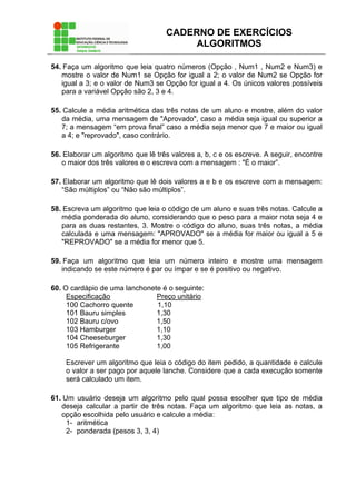 CADERNO DE EXERCÍCIOS
ALGORITMOS
54. Faça um algoritmo que leia quatro números (Opção , Num1 , Num2 e Num3) e
mostre o valor de Num1 se Opção for igual a 2; o valor de Num2 se Opção for
igual a 3; e o valor de Num3 se Opção for igual a 4. Os únicos valores possíveis
para a variável Opção são 2, 3 e 4.
55. Calcule a média aritmética das três notas de um aluno e mostre, além do valor
da média, uma mensagem de "Aprovado", caso a média seja igual ou superior a
7; a mensagem “em prova final” caso a média seja menor que 7 e maior ou igual
a 4; e "reprovado", caso contrário.
56. Elaborar um algoritmo que lê três valores a, b, c e os escreve. A seguir, encontre
o maior dos três valores e o escreva com a mensagem : "É o maior”.
57. Elaborar um algoritmo que lê dois valores a e b e os escreve com a mensagem:
“São múltiplos” ou “Não são múltiplos”.
58. Escreva um algoritmo que leia o código de um aluno e suas três notas. Calcule a
média ponderada do aluno, considerando que o peso para a maior nota seja 4 e
para as duas restantes, 3. Mostre o código do aluno, suas três notas, a média
calculada e uma mensagem: "APROVADO" se a média for maior ou igual a 5 e
"REPROVADO" se a média for menor que 5.
59. Faça um algoritmo que leia um número inteiro e mostre uma mensagem
indicando se este número é par ou ímpar e se é positivo ou negativo.
60. O cardápio de uma lanchonete é o seguinte:
Especificação Preço unitário
100 Cachorro quente 1,10
101 Bauru simples 1,30
102 Bauru c/ovo 1,50
103 Hamburger 1,10
104 Cheeseburger 1,30
105 Refrigerante 1,00
Escrever um algoritmo que leia o código do item pedido, a quantidade e calcule
o valor a ser pago por aquele lanche. Considere que a cada execução somente
será calculado um item.
61. Um usuário deseja um algoritmo pelo qual possa escolher que tipo de média
deseja calcular a partir de três notas. Faça um algoritmo que leia as notas, a
opção escolhida pelo usuário e calcule a média:
1- aritmética
2- ponderada (pesos 3, 3, 4)
 