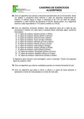 CADERNO DE EXERCÍCIOS
ALGORITMOS
68. Crie um algoritmo que calcula o desconto previdenciário de um funcionário. Dado
um salário, o programa deve retornar o valor do desconto proporcional ao
mesmo. O cálculo segue a regra: o desconto é de 11% do valor do salário,
entretanto, o valor máximo de desconto é 318,20. Sendo assim, ou o algoritmo
retorna o valor equivalente a 11% sobre o salário ou 318,20.
69. Crie um algoritmo chamado Zodiaco. Este algoritmo deve ler a data do seu
aniversário e atribuir um valor para a variável inteira chamada signo, conforme
lista abaixo:
a) 1o
signo do zodíaco: Aquário (21/jan a 19/fev)
b) 2o
signo do zodíaco: Peixes (20/fev a 20/mar)
c) 3o
signo do zodíaco: Áries (21/mar a 20/abr)
d) 4o
signo do zodíaco: Touro (21/abr a 20/mai)
e) 5o
signo do zodíaco: Gêmeos (21/mai a 20/jun)
f) 6o
signo do zodíaco: Câncer (21/jun a 21/jul)
g) 7o
signo do zodíaco: Leão (22/jul a 22/ago)
h) 8o
signo do zodíaco: Virgem (23/ago a 22/set)
i) 9o
signo do zodíaco: Libra (23/set a 22/out)
j) 10o
signo do zodíaco: Escorpião (23/out a 21/nov)
k) 11o
signo do zodíaco: Sagitário (22/nov a 21/dez)
l) 12o
signo do zodíaco: Capricórnio (22/dez a 20/jan)
O algoritmo deve imprimir uma mensagem, como o exemplo: "Você é do seguinte
signo do zodíaco: Libra"
70. Crie um algoritmo que retorne verdadeiro quando um número fornecido for par.
71. Crie um algoritmo que peça o nome, a altura e o peso de duas pessoas e
apresente o nome da mais pesada e o nome da mais alta.
 