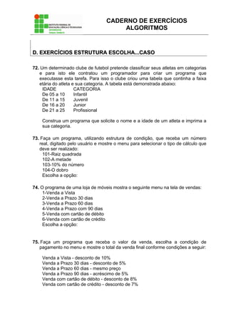 CADERNO DE EXERCÍCIOS
ALGORITMOS
DD.. EEXXEERRCCÍÍCCIIOOSS EESSTTRRUUTTUURRAA EESSCCOOLLHHAA......CCAASSOO
72. Um determinado clube de futebol pretende classificar seus atletas em categorias
e para isto ele contratou um programador para criar um programa que
executasse esta tarefa. Para isso o clube criou uma tabela que continha a faixa
etária do atleta e sua categoria. A tabela está demonstrada abaixo:
IDADE CATEGORIA
De 05 a 10 Infantil
De 11 a 15 Juvenil
De 16 a 20 Junior
De 21 a 25 Profissional
Construa um programa que solicite o nome e a idade de um atleta e imprima a
sua categoria.
73. Faça um programa, utilizando estrutura de condição, que receba um número
real, digitado pelo usuário e mostre o menu para selecionar o tipo de cálculo que
deve ser realizado:
101-Raiz quadrada
102-A metade
103-10% do número
104-O dobro
Escolha a opção:
74. O programa de uma loja de móveis mostra o seguinte menu na tela de vendas:
1-Venda a Vista
2-Venda a Prazo 30 dias
3-Venda a Prazo 60 dias
4-Venda a Prazo com 90 dias
5-Venda com cartão de débito
6-Venda com cartão de crédito
Escolha a opção:
75. Faça um programa que receba o valor da venda, escolha a condição de
pagamento no menu e mostre o total da venda final conforme condições a seguir:
Venda a Vista - desconto de 10%
Venda a Prazo 30 dias - desconto de 5%
Venda a Prazo 60 dias - mesmo preço
Venda a Prazo 90 dias - acréscimo de 5%
Venda com cartão de débito - desconto de 8%
Venda com cartão de crédito - desconto de 7%
 