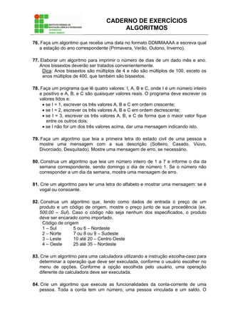 CADERNO DE EXERCÍCIOS
ALGORITMOS
76. Faça um algoritmo que receba uma data no formato DDMMAAAA e escreva qual
a estação do ano correspondente (Primavera, Verão, Outono, Inverno).
77. Elaborar um algoritmo para imprimir o número de dias de um dado mês e ano.
Anos bissextos deverão ser tratados convenientemente.
Dica: Anos bissextos são múltiplos de 4 e não são múltiplos de 100, exceto os
anos múltiplos de 400, que também são bissextos.
78. Faça um programa que lê quatro valores: I, A, B e C, onde I é um número inteiro
e positivo e A, B, e C são quaisquer valores reais. O programa deve escrever os
valores lidos e:
• se I = 1, escrever os três valores A, B e C em ordem crescente;
• se I = 2, escrever os três valores A, B e C em ordem decrescente;
• se I = 3, escrever os três valores A, B, e C de forma que o maior valor fique
entre os outros dois;
• se I não for um dos três valores acima, dar uma mensagem indicando isto.
79. Faça um algoritmo que leia a primeira letra do estado civil de uma pessoa e
mostre uma mensagem com a sua descrição (Solteiro, Casado, Viúvo,
Divorciado, Desquitado). Mostre uma mensagem de erro, se necessário.
80. Construa um algoritmo que leia um número inteiro de 1 a 7 e informe o dia da
semana correspondente, sendo domingo o dia de número 1. Se o número não
corresponder a um dia da semana, mostre uma mensagem de erro.
81. Crie um algoritmo para ler uma letra do alfabeto e mostrar uma mensagem: se é
vogal ou consoante.
82. Construa um algoritmo que, tendo como dados de entrada o preço de um
produto e um código de origem, mostre o preço junto de sua procedência (ex.
500,00 – Sul). Caso o código não seja nenhum dos especificados, o produto
deve ser encarado como importado.
Código de origem
1 – Sul 5 ou 6 – Nordeste
2 – Norte 7 ou 8 ou 9 – Sudeste
3 – Leste 10 até 20 – Centro Oeste
4 – Oeste 25 até 35 – Nordeste
83. Crie um algoritmo para uma calculadora utilizando a instrução escolha-caso para
determinar a operação que deve ser executada, conforme o usuário escolher no
menu de opções. Conforme a opção escolhida pelo usuário, uma operação
diferente da calculadora deve ser executada.
84. Crie um algoritmo que execute as funcionalidades da conta-corrente de uma
pessoa. Toda a conta tem um número, uma pessoa vinculada e um saldo. O
 