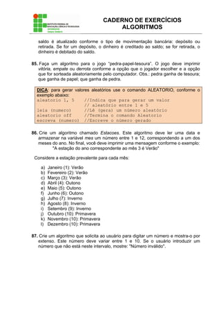 CADERNO DE EXERCÍCIOS
ALGORITMOS
saldo é atualizado conforme o tipo de movimentação bancária: depósito ou
retirada. Se for um depósito, o dinheiro é creditado ao saldo; se for retirada, o
dinheiro é debitado do saldo.
85. Faça um algoritmo para o jogo “pedra-papel-tesoura”. O jogo deve imprimir
vitória, empate ou derrota conforme a opção que o jogador escolher e a opção
que for sorteada aleatoriamente pelo computador. Obs.: pedra ganha de tesoura;
que ganha de papel; que ganha de pedra.
DICA: para gerar valores aleatórios use o comando ALEATORIO, conforme o
exemplo abaixo:
aleatorio 1, 5 //Indica que para gerar um valor
// aleatório entre 1 e 5
leia (numero) //Lê (gera) um número aleatório
aleatorio off //Termina o comando Aleatorio
escreva (numero) //Escreve o número gerado
86. Crie um algoritmo chamado Estacoes. Este algoritmo deve ler uma data e
armazenar na variável mes um número entre 1 e 12, correspondendo a um dos
meses do ano. No final, você deve imprimir uma mensagem conforme o exemplo:
"A estação do ano correspondente ao mês 3 é Verão"
Considere a estação prevalente para cada mês:
a) Janeiro (1): Verão
b) Fevereiro (2): Verão
c) Março (3): Verão
d) Abril (4): Outono
e) Maio (5): Outono
f) Junho (6): Outono
g) Julho (7): Inverno
h) Agosto (8): Inverno
i) Setembro (9): Inverno
j) Outubro (10): Primavera
k) Novembro (10): Primavera
l) Dezembro (10): Primavera
87. Crie um algoritmo que solicita ao usuário para digitar um número e mostra-o por
extenso. Este número deve variar entre 1 e 10. Se o usuário introduzir um
número que não está neste intervalo, mostre: "Número inválido".
 