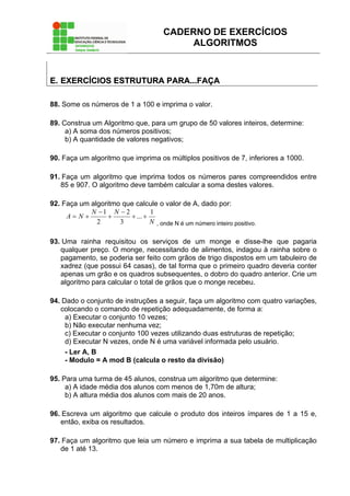 CADERNO DE EXERCÍCIOS
ALGORITMOS
EE.. EEXXEERRCCÍÍCCIIOOSS EESSTTRRUUTTUURRAA PPAARRAA......FFAAÇÇAA
88. Some os números de 1 a 100 e imprima o valor.
89. Construa um Algoritmo que, para um grupo de 50 valores inteiros, determine:
a) A soma dos números positivos;
b) A quantidade de valores negativos;
90. Faça um algoritmo que imprima os múltiplos positivos de 7, inferiores a 1000.
91. Faça um algoritmo que imprima todos os números pares compreendidos entre
85 e 907. O algoritmo deve também calcular a soma destes valores.
92. Faça um algoritmo que calcule o valor de A, dado por:
N
NN
NA
1
...
3
2
2
1
++
−
+
−
+=
, onde N é um número inteiro positivo.
93. Uma rainha requisitou os serviços de um monge e disse-lhe que pagaria
qualquer preço. O monge, necessitando de alimentos, indagou à rainha sobre o
pagamento, se poderia ser feito com grãos de trigo dispostos em um tabuleiro de
xadrez (que possui 64 casas), de tal forma que o primeiro quadro deveria conter
apenas um grão e os quadros subsequentes, o dobro do quadro anterior. Crie um
algoritmo para calcular o total de grãos que o monge recebeu.
94. Dado o conjunto de instruções a seguir, faça um algoritmo com quatro variações,
colocando o comando de repetição adequadamente, de forma a:
a) Executar o conjunto 10 vezes;
b) Não executar nenhuma vez;
c) Executar o conjunto 100 vezes utilizando duas estruturas de repetição;
d) Executar N vezes, onde N é uma variável informada pelo usuário.
- Ler A, B
- Modulo = A mod B (calcula o resto da divisão)
95. Para uma turma de 45 alunos, construa um algoritmo que determine:
a) A idade média dos alunos com menos de 1,70m de altura;
b) A altura média dos alunos com mais de 20 anos.
96. Escreva um algoritmo que calcule o produto dos inteiros ímpares de 1 a 15 e,
então, exiba os resultados.
97. Faça um algoritmo que leia um número e imprima a sua tabela de multiplicação
de 1 até 13.
 