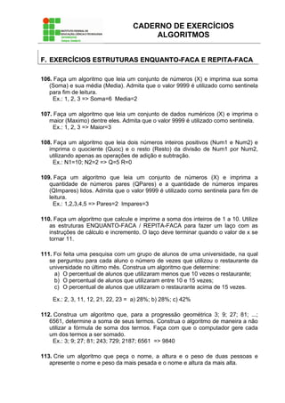 CADERNO DE EXERCÍCIOS
ALGORITMOS
FF.. EEXXEERRCCÍÍCCIIOOSS EESSTTRRUUTTUURRAASS EENNQQUUAANNTTOO--FFAACCAA EE RREEPPIITTAA--FFAACCAA
106. Faça um algoritmo que leia um conjunto de números (X) e imprima sua soma
(Soma) e sua média (Media). Admita que o valor 9999 é utilizado como sentinela
para fim de leitura.
Ex.: 1, 2, 3 => Soma=6 Media=2
107. Faça um algoritmo que leia um conjunto de dados numéricos (X) e imprima o
maior (Maximo) dentre eles. Admita que o valor 9999 é utilizado como sentinela.
Ex.: 1, 2, 3 => Maior=3
108. Faça um algoritmo que leia dois números inteiros positivos (Num1 e Num2) e
imprima o quociente (Quoc) e o resto (Resto) da divisão de Num1 por Num2,
utilizando apenas as operações de adição e subtração.
Ex.: N1=10; N2=2 => Q=5 R=0
109. Faça um algoritmo que leia um conjunto de números (X) e imprima a
quantidade de números pares (QPares) e a quantidade de números impares
(QImpares) lidos. Admita que o valor 9999 é utilizado como sentinela para fim de
leitura.
Ex.: 1,2,3,4,5 => Pares=2 Impares=3
110. Faça um algoritmo que calcule e imprime a soma dos inteiros de 1 a 10. Utilize
as estruturas ENQUANTO-FACA / REPITA-FACA para fazer um laço com as
instruções de cálculo e incremento. O laço deve terminar quando o valor de x se
tornar 11.
111. Foi feita uma pesquisa com um grupo de alunos de uma universidade, na qual
se perguntou para cada aluno o número de vezes que utilizou o restaurante da
universidade no último mês. Construa um algoritmo que determine:
a) O percentual de alunos que utilizaram menos que 10 vezes o restaurante;
b) O percentual de alunos que utilizaram entre 10 e 15 vezes;
c) O percentual de alunos que utilizaram o restaurante acima de 15 vezes.
Ex.: 2, 3, 11, 12, 21, 22, 23 = a) 28%; b) 28%; c) 42%
112. Construa um algoritmo que, para a progressão geométrica 3; 9; 27; 81; ...;
6561, determine a soma de seus termos. Construa o algoritmo de maneira a não
utilizar a fórmula de soma dos termos. Faça com que o computador gere cada
um dos termos a ser somado.
Ex.: 3; 9; 27; 81; 243; 729; 2187; 6561 => 9840
113. Crie um algoritmo que peça o nome, a altura e o peso de duas pessoas e
apresente o nome e peso da mais pesada e o nome e altura da mais alta.
 
