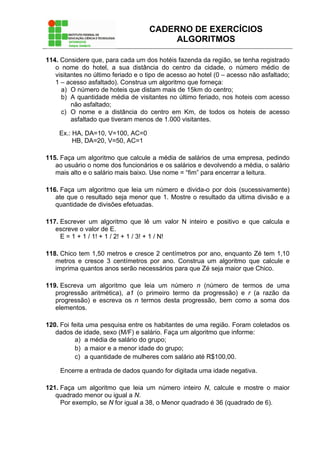 CADERNO DE EXERCÍCIOS
ALGORITMOS
114. Considere que, para cada um dos hotéis fazenda da região, se tenha registrado
o nome do hotel, a sua distância do centro da cidade, o número médio de
visitantes no último feriado e o tipo de acesso ao hotel (0 – acesso não asfaltado;
1 – acesso asfaltado). Construa um algoritmo que forneça:
a) O número de hoteis que distam mais de 15km do centro;
b) A quantidade média de visitantes no último feriado, nos hoteis com acesso
não asfaltado;
c) O nome e a distância do centro em Km, de todos os hoteis de acesso
asfaltado que tiveram menos de 1.000 visitantes.
Ex.: HA, DA=10, V=100, AC=0
HB, DA=20, V=50, AC=1
115. Faça um algoritmo que calcule a média de salários de uma empresa, pedindo
ao usuário o nome dos funcionários e os salários e devolvendo a média, o salário
mais alto e o salário mais baixo. Use nome = “fim” para encerrar a leitura.
116. Faça um algoritmo que leia um número e divida-o por dois (sucessivamente)
ate que o resultado seja menor que 1. Mostre o resultado da ultima divisão e a
quantidade de divisões efetuadas.
117. Escrever um algoritmo que lê um valor N inteiro e positivo e que calcula e
escreve o valor de E.
E = 1 + 1 / 1! + 1 / 2! + 1 / 3! + 1 / N!
118. Chico tem 1,50 metros e cresce 2 centímetros por ano, enquanto Zé tem 1,10
metros e cresce 3 centímetros por ano. Construa um algoritmo que calcule e
imprima quantos anos serão necessários para que Zé seja maior que Chico.
119. Escreva um algoritmo que leia um número n (número de termos de uma
progressão aritmética), a1 (o primeiro termo da progressão) e r (a razão da
progressão) e escreva os n termos desta progressão, bem como a soma dos
elementos.
120. Foi feita uma pesquisa entre os habitantes de uma região. Foram coletados os
dados de idade, sexo (M/F) e salário. Faça um algoritmo que informe:
a) a média de salário do grupo;
b) a maior e a menor idade do grupo;
c) a quantidade de mulheres com salário até R$100,00.
Encerre a entrada de dados quando for digitada uma idade negativa.
121. Faça um algoritmo que leia um número inteiro N, calcule e mostre o maior
quadrado menor ou igual a N.
Por exemplo, se N for igual a 38, o Menor quadrado é 36 (quadrado de 6).
 