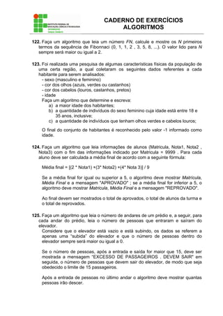 CADERNO DE EXERCÍCIOS
ALGORITMOS
122. Faça um algoritmo que leia um número FN, calcule e mostre os N primeiros
termos da sequência de Fibonnaci (0, 1, 1, 2 , 3, 5, 8, ...). O valor lido para N
sempre será maior ou igual a 2.
123. Foi realizada uma pesquisa de algumas características físicas da população de
uma certa região, a qual coletaram os seguintes dados referentes a cada
habitante para serem analisados:
- sexo (masculino e feminino)
- cor dos olhos (azuis, verdes ou castanhos)
- cor dos cabelos (louros, castanhos, pretos)
- idade
Faça um algoritmo que determine e escreva:
a) a maior idade dos habitantes;
b) a quantidade de indivíduos do sexo feminino cuja idade está entre 18 e
35 anos, inclusive;
c) a quantidade de indivíduos que tenham olhos verdes e cabelos louros;
O final do conjunto de habitantes é reconhecido pelo valor -1 informado como
idade.
124. Faça um algoritmo que leia informações de alunos (Matricula, Nota1, Nota2 ,
Nota3) com o fim das informações indicado por Matricula = 9999 . Para cada
aluno deve ser calculada a média final de acordo com a seguinte fórmula:
Média final = [(2 * Nota1) +(3* Nota2) +(4* Nota 3)] / 9
Se a média final for igual ou superior a 5, o algoritmo deve mostrar Matrícula,
Média Final e a mensagem "APROVADO" ; se a média final for inferior a 5, o
algoritmo deve mostrar Matricula, Média Final e a mensagem "REPROVADO".
Ao final devem ser mostrados o total de aprovados, o total de alunos da turma e
o total de reprovados.
125. Faça um algoritmo que leia o número de andares de um prédio e, a seguir, para
cada andar do prédio, leia o número de pessoas que entraram e saíram do
elevador.
Considere que o elevador está vazio e está subindo, os dados se referem a
apenas uma “subida” do elevador e que o número de pessoas dentro do
elevador sempre será maior ou igual a 0.
Se o número de pessoas, após a entrada e saída for maior que 15, deve ser
mostrada a mensagem “EXCESSO DE PASSAGEIROS . DEVEM SAIR" em
seguida, o número de pessoas que devem sair do elevador, de modo que seja
obedecido o limite de 15 passageiros.
Após a entrada de pessoas no último andar o algoritmo deve mostrar quantas
pessoas irão descer.
 