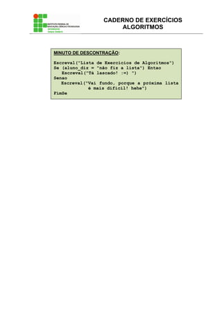 CADERNO DE EXERCÍCIOS
ALGORITMOS
MINUTO DE DESCONTRAÇÃO:
Escreval("Lista de Exercícios de Algoritmos")
Se (aluno_diz = "não fiz a lista") Entao
Escreval("Tá lascado! :=) ")
Senao
Escreval("Vai fundo, porque a próxima lista
é mais difícil! hehe")
FimSe
 