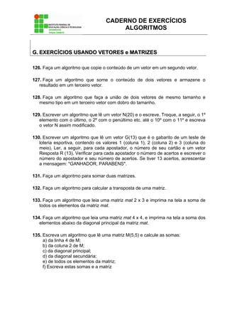 CADERNO DE EXERCÍCIOS
ALGORITMOS
GG.. EEXXEERRCCÍÍCCIIOOSS UUSSAANNDDOO VVEETTOORREESS ee MMAATTRRIIZZEESS
126. Faça um algoritmo que copie o conteúdo de um vetor em um segundo vetor.
127. Faça um algoritmo que some o conteúdo de dois vetores e armazene o
resultado em um terceiro vetor.
128. Faça um algoritmo que faça a união de dois vetores de mesmo tamanho e
mesmo tipo em um terceiro vetor com dobro do tamanho.
129. Escrever um algoritmo que lê um vetor N(20) e o escreve. Troque, a seguir, o 1º
elemento com o último, o 2º com o penúltimo etc. até o 10º com o 11º e escreva
o vetor N assim modificado.
130. Escrever um algoritmo que lê um vetor G(13) que é o gabarito de um teste de
loteria esportiva, contendo os valores 1 (coluna 1), 2 (coluna 2) e 3 (coluna do
meio). Ler, a seguir, para cada apostador, o número de seu cartão e um vetor
Resposta R (13). Verificar para cada apostador o número de acertos e escrever o
número do apostador e seu número de acertos. Se tiver 13 acertos, acrescentar
a mensagem: "GANHADOR, PARABENS".
131. Faça um algoritmo para somar duas matrizes.
132. Faça um algoritmo para calcular a transposta de uma matriz.
133. Faça um algoritmo que leia uma matriz mat 2 x 3 e imprima na tela a soma de
todos os elementos da matriz mat.
134. Faça um algoritmo que leia uma matriz mat 4 x 4, e imprima na tela a soma dos
elementos abaixo da diagonal principal da matriz mat.
135. Escreva um algoritmo que lê uma matriz M(5,5) e calcule as somas:
a) da linha 4 de M;
b) da coluna 2 de M;
c) da diagonal principal;
d) da diagonal secundária;
e) de todos os elementos da matriz;
f) Escreva estas somas e a matriz
 
