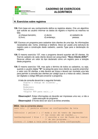 CADERNO DE EXERCÍCIOS
ALGORITMOS
HH.. EExxeerrccíícciiooss ssoobbrree rreeggiissttrrooss
136. Com base em seu conhecimento defina os registros abaixo. Crie um algoritmo
que solicite ao usuário informar os dados do registro e imprima os mesmos na
tela:
a) cheque bancário;
b) livro;
c) aluno;
d) endereço;
e) cadastro de
pessoa;
137. Escreva um programa para cadastrar dois clientes de uma loja. As informações
necessárias são: nome, endereço e telefone. Deve ser usada uma estrutura de
registro para a construção deste cadastro, usando Type para a declaração do
registro.
138. O mesmo exercício 137, mas o programa deverá suportar até 50 clientes. Ao
final do cadastro de cada cliente deverá ser perguntado: "Novo Cliente (S/N)?".
Deve-se utilizar um vetor do tipo declarado como um registro para a solução
deste programa.
139. O mesmo exercício 138, mas após o término de todos os cadastros, ou seja,
quando o usuário digitar "N" na pergunta para novo cliente ou quando preencher
o vetor com 50 clientes, a tela deverá ser limpa e deverá ser montada uma tela
para permitir a consulta aos clientes por código (que é o índice do vetor). Deverá
ser digitado o código 999 para encerrar o programa.
A tela de consulta deverá ter o seguinte formato:
Digite o código do cliente: _
Nome:
Endereço:
Telefone:
<Digite 999 para sair...>
Observação1: Estas informações só deverão ser impressas uma vez, e não a
cada execução do programa.
Observação2: O fundo deve ser azul e as letras amarelas.
DICA.: Use os comandos abaixo:
uses crt; // permite alterar as configurações da tela
...
textcolor ( yellow ) ; // muda a cor do texto de impressão
// (as cores são em inglês)...
textbackground ( blue ) ; // escolhe a cor de fundo dos textos
// de seu programa...
clrscr; // limpa a tela para aplicar a nova configuração
 