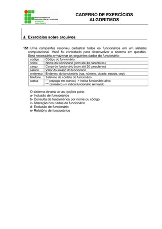 CADERNO DE EXERCÍCIOS
ALGORITMOS
JJ.. EExxeerrccíícciiooss ssoobbrree aarrqquuiivvooss
151. Uma companhia resolveu cadastrar todos os funcionários em um sistema
computacional. Você foi contratado para desenvolver o sistema em questão.
Será necessário armazenar os seguintes dados do funcionário:
codigo Código do funcionário
nome Nome do funcionário (com até 40 caracteres)
cargo Cargo do funcionário (com até 20 caracteres)
salario Valor do salário do funcionário
endereco Endereço do funcionário (rua, número, cidade, estado, cep)
telefone Telefone de contato do funcionário
status “ ” (espaço em branco) -> indica funcionário ativo
“*” (asterisco) -> indica funcionário removido
O sistema deverá ter as opções para:
a- Inclusão de funcionários
b- Consulta de funcionários por nome ou código
c- Alteração nos dados do funcionário
d- Exclusão de funcionário
e- Relatório de funcionários
 