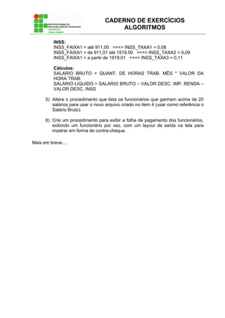 CADERNO DE EXERCÍCIOS
ALGORITMOS
INSS:
INSS_FAIXA1 = até 911,00 ===> INSS_TAXA1 = 0,08
INSS_FAIXA1 = de 911,01 até 1519,00 ===> INSS_TAXA2 = 0,09
INSS_FAIXA1 = a partir de 1919,01 ===> INSS_TAXA3 = 0,11
Cálculos:
SALARIO BRUTO = QUANT. DE HORAS TRAB. MÊS * VALOR DA
HORA TRAB.
SALARIO LIQUIDO = SALARIO BRUTO – VALOR DESC. IMP. RENDA –
VALOR DESC. INSS
5) Altere o procedimento que lista os funcionários que ganham acima de 20
salários para usar o novo arquivo criado no item 4 (usar como referência o
Salário Bruto).
6) Crie um procedimento para exibir a folha de pagamento dos funcionários,
exibindo um funcionário por vez, com um layout de saída na tela para
mostrar em forma de contra-cheque.
Mais em breve....
 