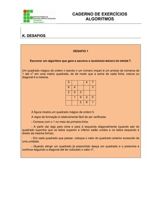 CADERNO DE EXERCÍCIOS
ALGORITMOS
KK.. DDEESSAAFFIIOOSS
DESAFIO 1
Escrever um algoritmo que gere e escreva o QUADRADO MÁGICO DE ORDEM 7.
Um quadrado mágico de ordem n (sendo n um número ímpar) é um arranjo de números de
1 até n2
em uma matriz quadrada, de tal modo que a soma de cada linha, coluna ou
diagonal é a mesma.
5 4 7
6 4 3
2 0 3
1 9 2 0
5 8 1
A figura mostra um quadrado mágico de ordem 5.
A regra de formação é relativamente fácil de ser verificada:
- Comece com o 1 no meio da primeira linha.
- A partir daí siga para cima e para à esquerda diagonalmente (quando sair do
quadrado suponha que os lados superior e inferior estão unidos e os lados esquerdo e
direito da mesma forma).
- Em cada quadrado que passar, coloque o valor do quadrado anterior acrescido de
uma unidade.
- Quando atingir um quadrado já preenchido desça um quadrado e o preencha e
continue seguindo a diagonal até ter colocado o valor n2
.
 