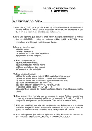 CADERNO DE EXERCÍCIOS
ALGORITMOS
BB.. EEXXEERRCCÍÍCCIIOOSS DDEE LLÓÓGGIICCAA
7. Faça um algoritmo para calcular a área de uma circunferência, considerando a
fórmula ÁREA = π * RAIO2
. Utilize as variáveis AREA e RAIO, a constante π (pi =
3,14159) e os operadores aritméticos de multiplicação.
8. Faça um algoritmo que calcule a área de um triângulo, considerando a fórmula
Á  
 .
. Utilize as variáveis AREA, BASE e ALTURA e os
operadores aritméticos de multiplicação e divisão.
9. Faça um algoritmo que:
a) Leia o nome;
b) Leia o sobrenome;
c) Concatene o nome com o sobrenome;
d) Apresente o nome completo.
10. Faça um algoritmo que:
a) Leia um número inteiro;
b) Leia um segundo número inteiro;
c) Efetue a adição dos dois valores;
d) Apresente o valor calculado.
11. Faça um algoritmo que:
a) Obtenha o valor para a variável HT (horas trabalhadas no mês);
b) Obtenha o valor para a variável VH (valor hora trabalhada):
c) Obtenha o valor para a variável PD (percentual de desconto);
d) Calcule o salário bruto => SB = HT * VH;
e) Calcule o total de desconto => TD = (PD/100)*SB;
f) Calcule o salário líquido => SL = SB – TD;
g) Apresente os valores de: Horas trabalhadas, Salário Bruto, Desconto, Salário
Liquido.
12. Faça um algoritmo que leia uma temperatura em graus Celsius e apresente-a
convertida em graus Fahrenheit. A fórmula de conversão é: F = (9 * C + 160) / 5,
na qual F é a temperatura em Fahrenheit e C é a temperatura em Celsius;
13. Faça um algoritmo que leia uma temperatura em Fahrenheit e a apresente
convertida em graus Celsius. A fórmula de conversão é C = (F – 32) * ( 5 / 9), na
qual F é a temperatura em Fahrenheit e C é a temperatura em Celcius.
14. Faça um algoritmo que calcule e apresente o valor do volume de uma lata de
óleo, utilizando a fórmula VOLUME = 3,14159 * RAIO2
* ALTURA.
 