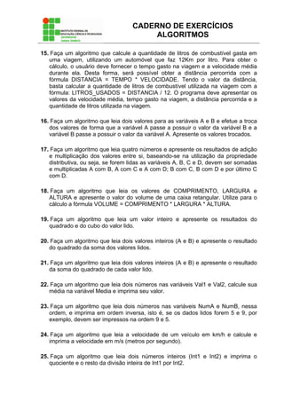 CADERNO DE EXERCÍCIOS
ALGORITMOS
15. Faça um algoritmo que calcule a quantidade de litros de combustível gasta em
uma viagem, utilizando um automóvel que faz 12Km por litro. Para obter o
cálculo, o usuário deve fornecer o tempo gasto na viagem e a velocidade média
durante ela. Desta forma, será possível obter a distância percorrida com a
fórmula DISTANCIA = TEMPO * VELOCIDADE. Tendo o valor da distância,
basta calcular a quantidade de litros de combustível utilizada na viagem com a
fórmula: LITROS_USADOS = DISTANCIA / 12. O programa deve apresentar os
valores da velocidade média, tempo gasto na viagem, a distância percorrida e a
quantidade de litros utilizada na viagem.
16. Faça um algoritmo que leia dois valores para as variáveis A e B e efetue a troca
dos valores de forma que a variável A passe a possuir o valor da variável B e a
variável B passe a possuir o valor da variável A. Apresente os valores trocados.
17. Faça um algoritmo que leia quatro números e apresente os resultados de adição
e multiplicação dos valores entre si, baseando-se na utilização da propriedade
distributiva, ou seja, se forem lidas as variáveis A, B, C e D, devem ser somadas
e multiplicadas A com B, A com C e A com D; B com C, B com D e por último C
com D.
18. Faça um algoritmo que leia os valores de COMPRIMENTO, LARGURA e
ALTURA e apresente o valor do volume de uma caixa retangular. Utilize para o
cálculo a fórmula VOLUME = COMPRIMENTO * LARGURA * ALTURA.
19. Faça um algoritmo que leia um valor inteiro e apresente os resultados do
quadrado e do cubo do valor lido.
20. Faça um algoritmo que leia dois valores inteiros (A e B) e apresente o resultado
do quadrado da soma dos valores lidos.
21. Faça um algoritmo que leia dois valores inteiros (A e B) e apresente o resultado
da soma do quadrado de cada valor lido.
22. Faça um algoritmo que leia dois números nas variáveis Val1 e Val2, calcule sua
média na variável Media e imprima seu valor.
23. Faça um algoritmo que leia dois números nas variáveis NumA e NumB, nessa
ordem, e imprima em ordem inversa, isto é, se os dados lidos forem 5 e 9, por
exemplo, devem ser impressos na ordem 9 e 5.
24. Faça um algoritmo que leia a velocidade de um veículo em km/h e calcule e
imprima a velocidade em m/s (metros por segundo).
25. Faça um algoritmo que leia dois números inteiros (Int1 e Int2) e imprima o
quociente e o resto da divisão inteira de Int1 por Int2.
 