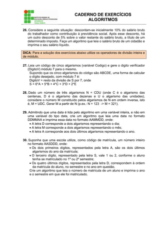 CADERNO DE EXERCÍCIOS
ALGORITMOS
26. Considere a seguinte situação: descontam-se inicialmente 10% do salário bruto
do trabalhador como contribuição à previdência social. Após esse desconto, há
um outro desconto de 5% sobre o valor restante do salário bruto, a título de um
determinado imposto. Faça um algoritmo que leia o salário bruto de um cidadão e
imprima o seu salário líquido.
DICA: Para a solução dos exercícios abaixo utilize os operadores de divisão inteira e
de módulo.
27. Leia um código de cinco algarismos (variável Codigo) e gere o digito verificador
(DigitoV) módulo 7 para o mesmo.
Supondo que os cinco algarismos do código são ABCDE, uma forma de calcular
o dígito desejado, com módulo 7 é:
DigitoV = resto da divisão de S por 7, onde
S = 6*A + 5*B + 4*C + 3*D + 2*E
28. Dado um número de três algarismos N = CDU (onde C é o algarismo das
centenas, D é o algarismo das dezenas e U o algarismo das unidades),
considere o número M constituído pelos algarismos de N em ordem inversa, isto
é, M = UDC. Gerar M a partir de N (p.ex.: N = 123 -> M = 321).
29. Admitindo que uma data é lida pelo algoritmo em uma variável inteira, e não em
uma variável do tipo data, crie um algoritmo que leia uma data no formato
DDMMAA e imprima essa data no formato AAMMDD, onde:
• A letra D corresponde a dois algarismos representando o dia;
• A letra M corresponde a dois algarismos representando o mês;
• A letra A corresponde aos dois últimos algarismos representando o ano.
30. Suponha que uma escola utilize, como código de matrícula, um número inteiro
no formato AASDDD, onde:
• Os dois primeiros dígitos, representados pela letra A, são os dois últimos
algarismos do ano da matrícula;
• O terceiro dígito, representado pela letra S, vale 1 ou 2, conforme o aluno
tenha se matriculado no 1º ou 2º semestre;
• Os quatro últimos dígitos, representados pela letra D, correspondem à ordem
da matrícula do aluno, no semestre e no ano em questão.
Crie um algoritmo que leia o número de matrícula de um aluno e imprima o ano
e o semestre em que ele foi matriculado.
 