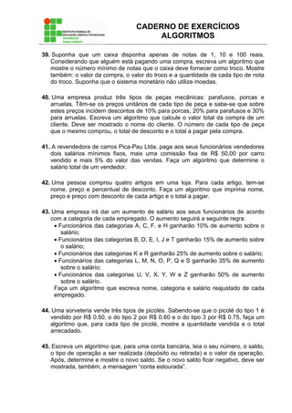CADERNO DE EXERCÍCIOS
ALGORITMOS
39. Suponha que um caixa disponha apenas de notas de 1, 10 e 100 reais.
Considerando que alguém está pagando uma compra, escreva um algoritmo que
mostre o número mínimo de notas que o caixa deve fornecer como troco. Mostre
também: o valor da compra, o valor do troco e a quantidade de cada tipo de nota
do troco. Suponha que o sistema monetário não utilize moedas.
40. Uma empresa produz três tipos de peças mecânicas: parafusos, porcas e
arruelas. Têm-se os preços unitários de cada tipo de peça e sabe-se que sobre
estes preços incidem descontos de 10% para porcas, 20% para parafusos e 30%
para arruelas. Escreva um algoritmo que calcule o valor total da compra de um
cliente. Deve ser mostrado o nome do cliente. O número de cada tipo de peça
que o mesmo comprou, o total de desconto e o total a pagar pela compra.
41. A revendedora de carros Pica-Pau Ltda. paga aos seus funcionários vendedores
dois salários mínimos fixos, mais uma comissão fixa de R$ 50,00 por carro
vendido e mais 5% do valor das vendas. Faça um algoritmo que determine o
salário total de um vendedor.
42. Uma pessoa comprou quatro artigos em uma loja. Para cada artigo, tem-se
nome, preço e percentual de desconto. Faça um algoritmo que imprima nome,
preço e preço com desconto de cada artigo e o total a pagar.
43. Uma empresa irá dar um aumento de salário aos seus funcionários de acordo
com a categoria de cada empregado. O aumento seguirá a seguinte regra:
• Funcionários das categorias A, C, F, e H ganharão 10% de aumento sobre o
salário;
• Funcionários das categorias B, D, E, I, J e T ganharão 15% de aumento sobre
o salário;
• Funcionários das categorias K e R ganharão 25% de aumento sobre o salário;
• Funcionários das categorias L, M, N, O, P, Q e S ganharão 35% de aumento
sobre o salário;
• Funcionários das categorias U, V, X, Y, W e Z ganharão 50% de aumento
sobre o salário.
Faça um algoritmo que escreva nome, categoria e salário reajustado de cada
empregado.
44. Uma sorveteria vende três tipos de picolés. Sabendo-se que o picolé do tipo 1 é
vendido por R$ 0.50, o do tipo 2 por R$ 0.60 e o do tipo 3 por R$ 0.75, faça um
algoritmo que, para cada tipo de picolé, mostre a quantidade vendida e o total
arrecadado.
45. Escreva um algoritmo que, para uma conta bancária, leia o seu número, o saldo,
o tipo de operação a ser realizada (depósito ou retirada) e o valor da operação.
Após, determine e mostre o novo saldo. Se o novo saldo ficar negativo, deve ser
mostrada, também, a mensagem “conta estourada”.
 