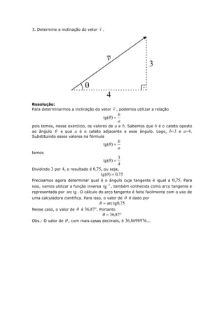 3. Determine a inclinação do vetor v

.
Resolução:
Para determinarmos a inclinação do vetor v

, podemos utilizar a relação
a
b
)(tg 
pois temos, nesse exercício, os valores de a e b. Sabemos que b é o cateto oposto
ao ângulo  e que a é o cateto adjacente a esse ângulo. Logo, b=3 e a=4.
Substituindo esses valores na fórmula
a
b
)(tg 
temos
4
3
)(tg 
Dividindo 3 por 4, o resultado é 0,75, ou seja,
75,0)(tg 
Precisamos agora determinar qual é o ângulo cuja tangente é igual a 0,75. Para
isso, vamos utilizar a função inversa
1
tg
, também conhecida como arco tangente e
representada por tgarc . O cálculo do arco tangente é feito facilmente com o uso de
uma calculadora científica. Para isso, o valor de  é dado por
75,0tgarc
Nesse caso, o valor de  é 36,87°. Portanto
 87,36
Obs.: O valor de  , com mais casas decimais, é 36,8698976...
 