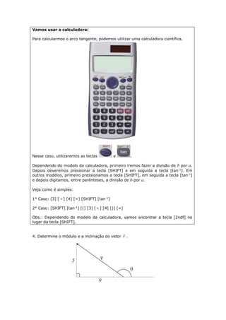 Vamos usar a calculadora:
Para calcularmos o arco tangente, podemos utilizar uma calculadora científica.
Nesse caso, utilizaremos as teclas e .
Dependendo do modelo da calculadora, primeiro iremos fazer a divisão de b por a.
Depois deveremos pressionar a tecla [SHIFT] e em seguida a tecla [tan-1
]. Em
outros modelos, primeiro pressionamos a tecla [SHIFT], em seguida a tecla [tan-1
]
e depois digitamos, entre parênteses, a divisão de b por a.
Veja como é simples:
1° Caso: [3] [ ] [4] [=] [SHIFT] [tan-1
]
2° Caso: [SHIFT] [tan-1
] [(] [3] [ ] [4] [)] [=]
Obs.: Dependendo do modelo da calculadora, vamos encontrar a tecla [2ndf] no
lugar da tecla [SHIFT].
4. Determine o módulo e a inclinação do vetor v

.
 
