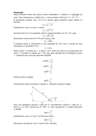 Resolução:
Nesse exercício temos dois itens a serem calculados: o módulo e a inclinação do
vetor. Para calcularmos o módulo de v

, vamos utilizar a fórmula
22
|| bav 

.
É importante ressaltar que a=9 e b=5. Vamos agora substituir esses valores na
fórmula
22
|| bav 

.
Substituindo a por 9 e b por 5, temos
22
59|| v

Ao elevarmos 9 e 5 ao quadrado, temos, respectivamente, em 81 e 25. Logo
2581|| v

Efetuando a soma, temos 81+25 que é igual a 106
106|| v

O próximo passo é calcularmos a raiz quadrada de 106. Com o auxílio de uma
calculadora, o resultado é 10,3.
3,10|| v

Sendo assim, o módulo de v

é igual a 10,3. Note que temos as componentes do
vetor v

e também o módulo de v

. Por isso, para calcularmos a inclinação do vetor
v

, podemos usar uma das seguintes relações
||
)(sen
v
b

||
)(cos
v
a

a
b
)(tg 
Vamos utilizar a relação
a
b
)(tg  .
Inicialmente vamos considerar o ângulo  indicado na figura a seguir
Para que possamos calcular o valor de  , precisaremos calcular o valor de  .
Como  180 , temos que  180 . Para calcularmos  , basta utilizarmos
a relação
a
b
)(tg 
Substituindo a por 9 e b por 5 na fórmula, temos
9
5
)(tg 
Efetuando a divisão de 5 por 9, temos 0,56. Portanto
 
