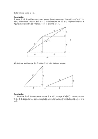 Determine a soma vu

 .
Resolução:
A soma vu

 é obtida a partir das somas das componentes dos vetores u

e v

, ou
seja, precisamos calcular 4+6 e 5+3, o que resulta em 10 e 8, respectivamente. A
figura abaixo ilustra os vetores u

e v

e a soma vu

 .
10. Calcule a diferença vu

 onde u

e v

são dados a seguir.
e
Resolução:
O cálculo de vu

 é dado pela soma de u

e v

 , ou seja,  vu

 . Vamos calcular
4-6 e 5-3. Logo, temos como resultado, um vetor cuja extremidade está em x=-2 e
y=2.
 