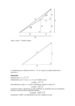 Logo, o vetor r

é dado a seguir.
12. Sabendo que o módulo do vetor ),7( w

é igual a 12,2066, determine o
valor de  .
Resolução:
Sabemos que
22
|| baw 

Substituindo a por 7, b por  e || w

por 12,2066, temos
22
72066,12 
Para obtermos o valor e  vamos, inicialmente, calcular o valor de 72
2
492066,12 
O próximo passo é elevarmos os dois membros ao quadrado para que possamos
eliminar a raiz que está no segundo membro
   2
22
492066,12 
Calculando 12,20662
e simplificando a raiz com a potência, temos
 