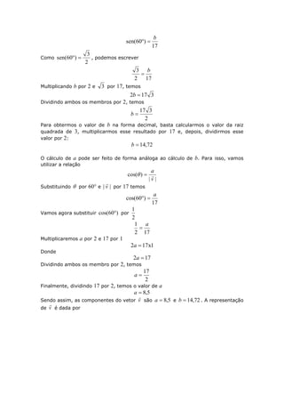 17
)60(sen
b

Como
2
3
)60(sen  , podemos escrever
172
3 b

Multiplicando b por 2 e 3 por 17, temos
3172 b
Dividindo ambos os membros por 2, temos
2
317
b
Para obtermos o valor de b na forma decimal, basta calcularmos o valor da raiz
quadrada de 3, multiplicarmos esse resultado por 17 e, depois, dividirmos esse
valor por 2:
72,14b
O cálculo de a pode ser feito de forma análoga ao cálculo de b. Para isso, vamos
utilizar a relação
||
)(cos
v
a

Substituindo  por 60° e || v

por 17 temos
17
)60(cos
a

Vamos agora substituir )60(cos  por
2
1
172
1 a

Multiplicaremos a por 2 e 17 por 1
1x172 a
Donde
172 a
Dividindo ambos os membro por 2, temos
2
17
a
Finalmente, dividindo 17 por 2, temos o valor de a
5,8a
Sendo assim, as componentes do vetor v

são 5,8a e 72,14b . A representação
de v

é dada por
 
