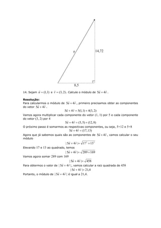14. Sejam )1,1(u

e )2,3(v

. Calcule o módulo de vu

45  .
Resolução:
Para calcularmos o módulo de vu

45  , primeiro precisamos obter as componentes
do vetor vu

45  .
)2,3(4)1,1(545  vu

Vamos agora multiplicar cada componente do vetor (1, 1) por 5 e cada componente
do vetor (3, 2) por 4
)8,12()5,5(45  vu

O próximo passo é somarmos as respectivas componentes, ou seja, 5+12 e 5+8
)31,17(45  vu

Agora que já sabemos quais são as componentes de vu

45  , vamos calcular o seu
módulo
22
1317|45|  vu

Elevando 17 e 13 ao quadrado, temos
169289|45|  vu

Vamos agora somar 289 com 169
458|45|  vu

Para obtermos o valor de |45| vu

 , vamos calcular a raiz quadrada de 458
4,21|45|  vu

Portanto, o módulo de |45| vu

 é igual a 21,4.
 