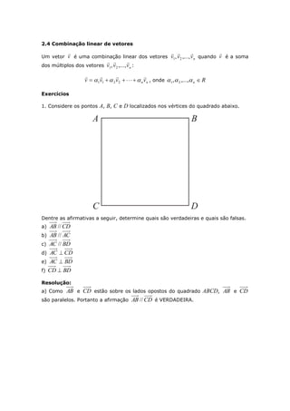 2.4 Combinação linear de vetores
Um vetor v

é uma combinação linear dos vetores nvvv

,...,, 21 quando v

é a soma
dos múltiplos dos vetores nvvv

,...,, 21 :
nnvvvv

  2211 , onde Rn  ,...,, 21
Exercícios
1. Considere os pontos A, B, C e D localizados nos vértices do quadrado abaixo.
Dentre as afirmativas a seguir, determine quais são verdadeiras e quais são falsas.
a) CDAB //
b) ACAB //
c) BDAC //
d) CDAC 
e) BDAC 
f) BDCD 
Resolução:
a) Como AB e CD estão sobre os lados opostos do quadrado ABCD, AB e CD
são paralelos. Portanto a afirmação CDAB // é VERDADEIRA.
 
