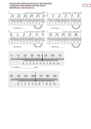 9
ESCOLA DE CIÊNCIAS EXATAS E TECNOLOGIA
CURSO DE ENGENHARIA DE MECÂNICA
DISCIPLINA: METROLOGIA
1) Leitura: ________________mm
 