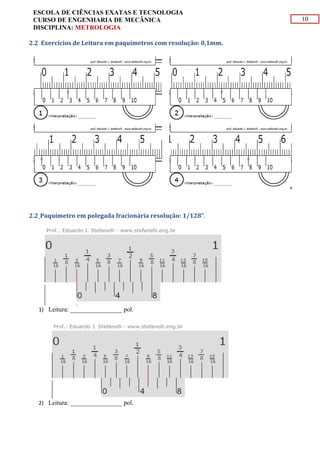 10
ESCOLA DE CIÊNCIAS EXATAS E TECNOLOGIA
CURSO DE ENGENHARIA DE MECÂNICA
DISCIPLINA: METROLOGIA
2.2 Exercícios de Leitura em paquímetros com resolução: 0,1mm.
2.2 Paquímetro em polegada fracionária resolução: 1/128".
1) Leitura: ________________ pol.
2) Leitura: ________________ pol.
 