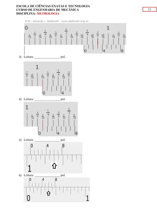 11
ESCOLA DE CIÊNCIAS EXATAS E TECNOLOGIA
CURSO DE ENGENHARIA DE MECÂNICA
DISCIPLINA: METROLOGIA
3) Leitura: ________________ pol.
4) Leitura: ________________ pol.
5) Leitura: ________________ pol.
6) Leitura: ________________ pol.
 