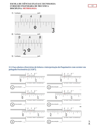 12
ESCOLA DE CIÊNCIAS EXATAS E TECNOLOGIA
CURSO DE ENGENHARIA DE MECÂNICA
DISCIPLINA: METROLOGIA
7) Leitura: ________________ pol.
8) Leitura: ________________ pol.
9) Leitura: ________________ pol.
2.3. Faça abaixo a Exercícios de leitura e interpretação do Paquímetro com vernier em
polegada fracionária (1/128").
1.
2.
 