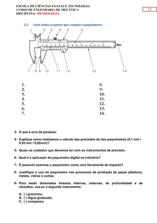 13
ESCOLA DE CIÊNCIAS EXATAS E TECNOLOGIA
CURSO DE ENGENHARIA DE MECÂNICA
DISCIPLINA: METROLOGIA
2.5. Liste todas as partes que compõe o paquímetro:
3- O que é erro de paralaxe:
4- Explique como realizamos o cálculo das precisões de dos paquímetros (0,1 mm /
0,05 mm / 0,02mm)?
5- Quais os cuidados que devemos ter com os instrumentos de precisão:
6- Qual é a aplicação do paquímetro digital na indústria?
7- É possível usarmos o paquímetro como uma ferramenta de impacto?
8- Justifique o uso do paquímetro nos processos de produção de peças plásticas,
metais, vidros e outras.
9- Para medir dimensões lineares internas, externas, de profundidade e de
ressaltos, usa-se o seguinte instrumento:
A. ( ) graminho;
B. ( ) régua graduada;
C. ( ) compasso;
 