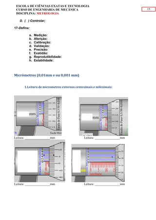 15
ESCOLA DE CIÊNCIAS EXATAS E TECNOLOGIA
CURSO DE ENGENHARIA DE MECÂNICA
DISCIPLINA: METROLOGIA
D. ( ) Controlar;
17-Defina:
a. Medição:
b. Aferição:
c. Calibração:
d. Validação:
e. Precisão:
f. Exatidão:
g. Reprodutibilidade:
h. Estabilidade:
Micrômetros (0,01mm e ou 0,001 mm)
1.Leitura de micrometros externos centesimais e milesimais:
Leitura: ________________mm Leitura: ________________mm
Leitura: ________________mm Leitura: ________________mm
 