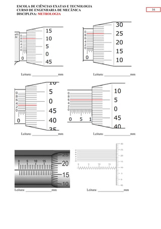 16
ESCOLA DE CIÊNCIAS EXATAS E TECNOLOGIA
CURSO DE ENGENHARIA DE MECÂNICA
DISCIPLINA: METROLOGIA
Leitura: ________________mm Leitura: ________________mm
Leitura: ________________mm Leitura: ________________mm
Leitura: ________________mm Leitura: ________________mm
 