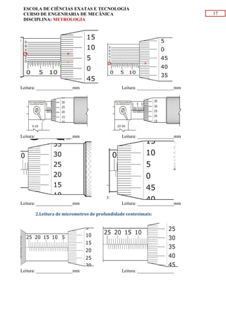 17
ESCOLA DE CIÊNCIAS EXATAS E TECNOLOGIA
CURSO DE ENGENHARIA DE MECÂNICA
DISCIPLINA: METROLOGIA
Leitura: ________________mm Leitura: ________________mm
Leitura: ________________mm Leitura: ________________mm
Leitura: ________________mm Leitura: ________________mm
2.Leitura de micrometros de profundidade centesimais:
Leitura: ________________mm Leitura: ________________
 