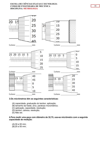 18
ESCOLA DE CIÊNCIAS EXATAS E TECNOLOGIA
CURSO DE ENGENHARIA DE MECÂNICA
DISCIPLINA: METROLOGIA
Leitura: ________________mm Leitura: ________________mm
Leitura: ________________mm Leitura: ________________mm
Leitura: ________________mm Leitura: ________________mm
3.Os micrômetros têm as seguintes características:
(A) capacidade, graduação do tambor, aplicação;
(B) tamanho da haste, arco, parafuso micrométrico;
(C) aplicação, capacidade, resolução;
(D) tambor, catraca, resolução.
(E) Não sei.
4.Para medir uma peça com diâmetro de 32,75, usa-se micrômetro com a seguinte
capacidade de medição:
(A) 30 a 50 mm;
(B) 25 a 50 mm;
 