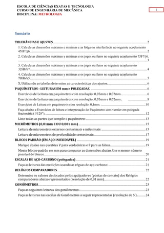 1
ESCOLA DE CIÊNCIAS EXATAS E TECNOLOGIA
CURSO DE ENGENHARIA DE MECÂNICA
DISCIPLINA: METROLOGIA
Sumário
TOLERÂNCIAS E AJUSTES..................................................................................................................2
1. Calcule as dimensões máximas e mínimas e as folga ou interferência no seguinte acoplamento
45H7/g6..............................................................................................................................................2
2. Calcule as dimensões máximas y mínimas e os jogos ou furos no seguinte acoplamento 75F7/j6.
............................................................................................................................................................3
3. Calcule as dimensões máximas y mínimas e os jogos ou furos no seguinte acoplamento
32H8/h7..............................................................................................................................................4
4. Calcule as dimensões máximas y mínimas e os jogos ou furos no seguinte acoplamento
70H6/k5..............................................................................................................................................5
5. Utilizando as tabelas determine as características dos ajustes................................................6
PAQUÍMETROS - LEITURAS EM mm e POLEGADAS. ....................................................................6
Exercícios de Leitura em paquímetros com resolução: 0,05mm e 0,02mm................................6
Exercícios de Leitura em paquímetros com resolução: 0,05mm e 0,02mm . .......................8
Exercícios de Leitura em paquímetros com resolução: 0,1mm. ......................................................10
Faça abaixo a Exercícios de leitura e interpretação do Paquímetro com vernier em polegada
fracionária (1/128")..........................................................................................................................12
Liste todas as partes que compõe o paquímetro:........................................................................13
MICRÔMETROS (0,01mm E OU 0,001 mm) .................................................................................15
Leitura de micrometros externos centesimais e milesimais:.....................................................15
Leitura de micrometros de profundidade centesimais:..............................................................17
BLOCOS PADRÃO (EM AÇO INOXIDÁVEL) ...................................................................................19
Marque abaixo nas questões V para verdadeiras e F para as falsas...........................................19
Monte blocos-padrão em mm para comparar as dimensões abaixo. Use o menor número
possível de blocos...........................................................................................................................20
ESCALAS DE AÇO-CARBONO (polegadas) ....................................................................................21
Faça as leituras das medições usando as réguas de aço-carbono:.............................................21
RELÓGIOS COMPARADORES...........................................................................................................22
Determine os valores deslocados pelos apalpadores (pontas de contato) dos Relógios
comparadores abaixo representados (resolução de 0,01 mm)..................................................22
GONIÔMETROS..................................................................................................................................23
Faça as seguintes leituras dos goniômetros:................................................................................23
Faça as leituras nas escalas de Goniômetros a seguir representadas (resolução de 5’)..........24
 