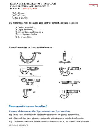 19
ESCOLA DE CIÊNCIAS EXATAS E TECNOLOGIA
CURSO DE ENGENHARIA DE MECÂNICA
DISCIPLINA: METROLOGIA
(C)0 a 25 mm;
(D)50 a 75 mm;
(E) 100 a 125mm;
5.O micrômetro mais adequado para controle estatístico de processo é o:
(A) Contador mecânico;
(B) Digital eletrônico;
(C)com contatos em forma de V;
(D)com disco nas hastes.
(E) De profundidade
6.Identifique abaixo os tipos dos Micrômetros:
Blocos padrão (em aço inoxidável)
1.Marque abaixo nas questões V para verdadeiras e F para as falsas.
a) ( ) Para fazer uma medida é necessário estabelecer um padrão de referência.
b) ( ) Na mecânica, o pé, o braço, o palmo são utilizados como padrão de referência.
c) ( ) Os blocos-padrão são padronizados nas dimensões de 30 ou 35mm x 9mm, variando
somente a espessura.
 
