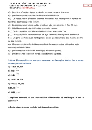 20
ESCOLA DE CIÊNCIAS EXATAS E TECNOLOGIA
CURSO DE ENGENHARIA DE MECÂNICA
DISCIPLINA: METROLOGIA
d) ( ) As dimensões dos blocos-padrão são encontrados somente em mm.
e) ( ) Os blocos-padrão são usados somente em laboratórios.
f) ( ) Os blocos-padrão protetores são mais resistentes, mas não seguem as normas de
tolerância dos blocos-padrão comum.
g) ( ) A espessura dos blocos-padrão protetores são, normalmente, 1, 2 ou 2,5 mm.
h) ( ) Os blocos-padrão são distribuídos em quatro classes.
i) ( ) Os blocos-padrão utilizados em laboratório são os de classe OO.
j) ( ) Os blocos-padrão são constituídos em aço, carboneto de tungstênio, e cerâmica.
l) ( ) Em geral são feitas duas montagens de blocos- padrão: uma na cota máxima e outra
na cota mínima.
m)( ) Faz-se a combinação de blocos-padrão de forma progressiva, utilizando o maior
número possível de blocos.
n) ( ) Os acessórios diversificam a utilização dos blocos-padrão.
o) ( ) Os blocos não se oxidam devido ao acabamento lapidado.
2.Monte blocos-padrão em mm para comparar as dimensões abaixo. Use o menor
número possível de blocos.
a) 14,578 ± 0,001
b) 23,245
c) 23,245
d) 23.282 ± 0,001
e) 102,323 ± 0,005
f) 87,000
g) 60,200
3.Segundo descreve o VIM (Vocabulário Internacional de Metrologia) o que é
grandeza?
4.Quais são os erros de medição e defina cada um deles.
+
0,005
+ 0,002
- 0,003
0
- 0,004
+ 0,037
 