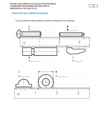21
ESCOLA DE CIÊNCIAS EXATAS E TECNOLOGIA
CURSO DE ENGENHARIA DE MECÂNICA
DISCIPLINA: METROLOGIA
ESCALAS DE AÇO-CARBONO (polegadas)
1.Faça as leituras das medições usando as réguas de aço-carbono:
 