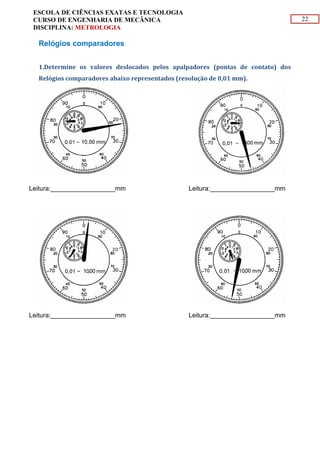 22
ESCOLA DE CIÊNCIAS EXATAS E TECNOLOGIA
CURSO DE ENGENHARIA DE MECÂNICA
DISCIPLINA: METROLOGIA
Relógios comparadores
1.Determine os valores deslocados pelos apalpadores (pontas de contato) dos
Relógios comparadores abaixo representados (resolução de 0,01 mm).
Leitura:__________________mm Leitura:__________________mm
Leitura:__________________mm Leitura:__________________mm
 