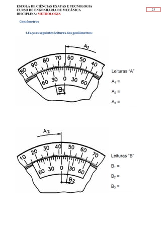23
ESCOLA DE CIÊNCIAS EXATAS E TECNOLOGIA
CURSO DE ENGENHARIA DE MECÂNICA
DISCIPLINA: METROLOGIA
Goniômetros
1.Faça as seguintes leituras dos goniômetros:
 
